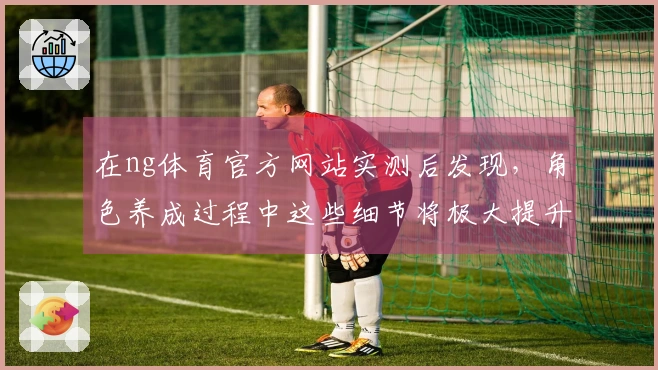 在ng体育官方网站实测后发现，角色养成过程中这些细节将极大提升你的游戏体验