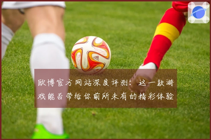 欧博官方网站深度评测：这一款游戏能否带给你前所未有的精彩体验？
