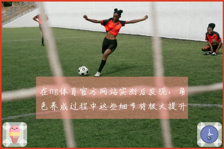 在ng体育官方网站实测后发现，角色养成过程中这些细节将极大提升你的游戏体验