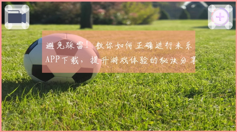 避免踩雷！教你如何正确进行米乐APP下载，提升游戏体验的秘诀分享