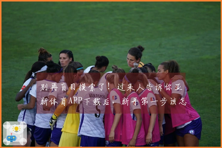 别再盲目摸索了！过来人告诉你亚新体育APP下载后，新手第一步该怎么走才对
