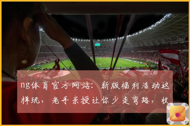 ng体育官方网站：新版福利活动这样玩，老手亲授让你少走弯路，收益最大化！