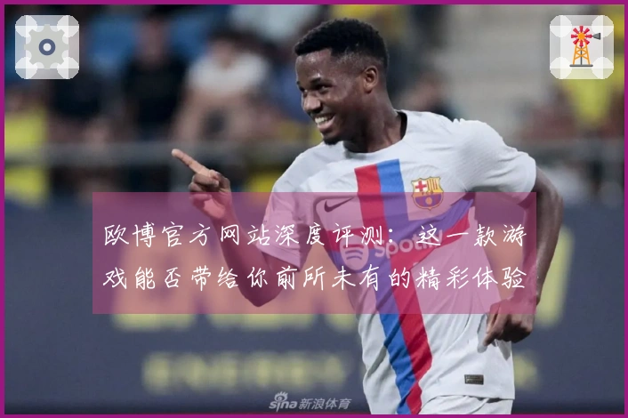 欧博官方网站深度评测：这一款游戏能否带给你前所未有的精彩体验？