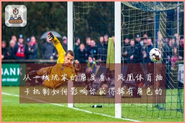 从一线玩家的角度看，凤凰体育抽卡机制如何影响你获得稀有角色的几率？